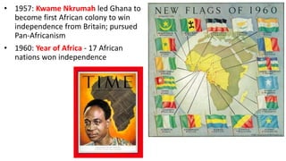• 1957: Kwame Nkrumah led Ghana to
become first African colony to win
independence from Britain; pursued
Pan-Africanism
• 1960: Year of Africa - 17 African
nations won independence
 