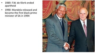 • 1989: F.W. de Klerk ended
apartheid
• 1990: Mandela released and
became the first black prime
minister of SA in 1994
 