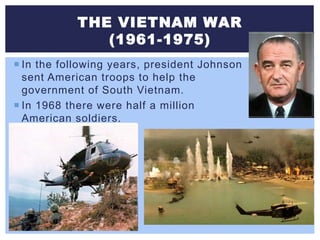 THE VIETNAM WAR
(1961-1975)
 In the following years, president Johnson
sent American troops to help the
government of South Vietnam.
 In 1968 there were half a million
American soldiers.
 