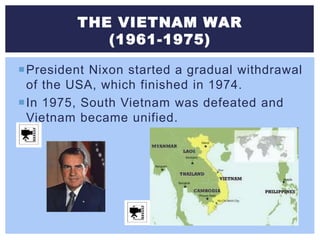THE VIETNAM WAR
(1961-1975)
President Nixon started a gradual withdrawal
of the USA, which finished in 1974.
In 1975, South Vietnam was defeated and
Vietnam became unified.
 