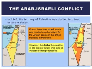 In 1948, the territory of Palestine was divided into two
separate states.
THE ARAB-ISRAELI CONFLICT
One of these was Israel, which
was created as a homeland for
the Jewish people in the British
mandate in Palentine.
However, the Arabs the creation
of the state of Israel. who lived in
Palestine strongly opposed
 