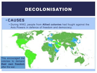 CAUSES
 During WW2, people from Allied colonies had fought against the
Axis Powers in defence of freedom and democracy.
DECOLONISATION
This encouraged the
colonies to demand
their own freedom
after the war.
 