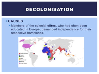  CAUSES
 Members of the colonial elites, who had often been
educated in Europe, demanded independence for their
respective homelands.
DECOLONISATION
 
