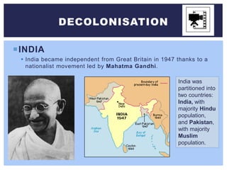 INDIA
 India became independent from Great Britain in 1947 thanks to a
nationalist movement led by Mahatma Gandhi.
DECOLONISATION
India was
partitioned into
two countries:
India, with
majority Hindu
population,
and Pakistan,
with majority
Muslim
population.
 