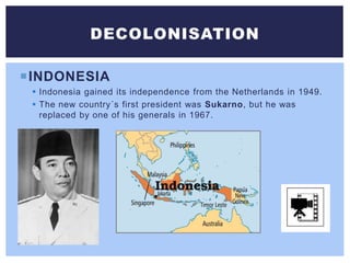INDONESIA
 Indonesia gained its independence from the Netherlands in 1949.
 The new country´s first president was Sukarno, but he was
replaced by one of his generals in 1967.
DECOLONISATION
 