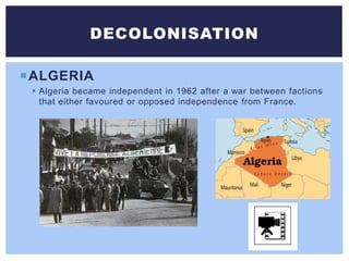 ALGERIA
 Algeria became independent in 1962 after a war between factions
that either favoured or opposed independence from France.
DECOLONISATION
 