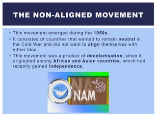  This movement emerged during the 1950s.
 It consisted of countries that wanted to remain neutral in
the Cold War and did not want to align themselves with
either bloc.
 This movement was a product of decolonisation, since it
originated among African and Asian countries, which had
recently gained independence.
THE NON-ALIGNED MOVEMENT
 