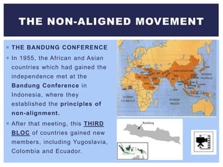  THE BANDUNG CONFERENCE
 In 1955, the African and Asian
countries which had gained the
independence met at the
Bandung Conference in
Indonesia, where they
established the principles of
non-alignment.
 After that meeting, this THIRD
BLOC of countries gained new
members, including Yugoslavia,
Colombia and Ecuador.
THE NON-ALIGNED MOVEMENT
 