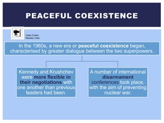 PEACEFUL COEXISTENCE
In the 1960s, a new era or peaceful coexistence began,
characterised by greater dialogue between the two superpowers.
Kennedy and Krushchev
were more flexible in
their negotiations with
one another than previous
leaders had been.
A number of international
disarmament
conferences took place,
with the aim of preventing
nuclear war.
Video Cuban
Missiles crisis
 