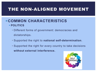 COMMON CHARACTERISTICS
 POLITICS
 Different forms of government: democracies and
dictatorships.
 Supported the right to national self-determination.
 Supported the right for every country to take decisions
without external interference.
THE NON-ALIGNED MOVEMENT
 