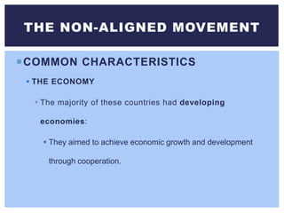 COMMON CHARACTERISTICS
 THE ECONOMY
 The majority of these countries had developing
economies:
 They aimed to achieve economic growth and development
through cooperation.
THE NON-ALIGNED MOVEMENT
 
