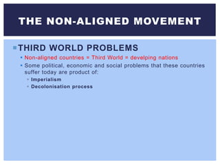 THIRD WORLD PROBLEMS
 Non-aligned countries = Third World = develping nations
 Some political, economic and social problems that these countries
suffer today are product of:
 Imperialism
 Decolonisation process
THE NON-ALIGNED MOVEMENT
 