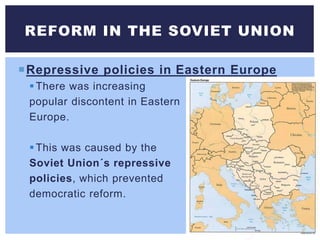 Repressive policies in Eastern Europe
There was increasing
popular discontent in Eastern
Europe.
This was caused by the
Soviet Union´s repressive
policies, which prevented
democratic reform.
REFORM IN THE SOVIET UNION
 
