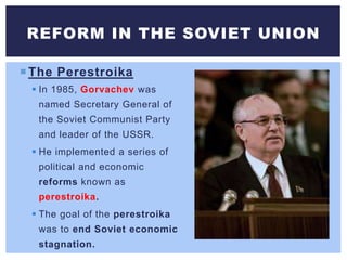 The Perestroika
 In 1985, Gorvachev was
named Secretary General of
the Soviet Communist Party
and leader of the USSR.
 He implemented a series of
political and economic
reforms known as
perestroika.
 The goal of the perestroika
was to end Soviet economic
stagnation.
REFORM IN THE SOVIET UNION
 