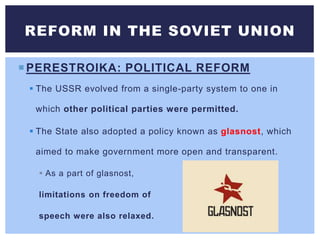 PERESTROIKA: POLITICAL REFORM
 The USSR evolved from a single-party system to one in
which other political parties were permitted.
 The State also adopted a policy known as glasnost, which
aimed to make government more open and transparent.
 As a part of glasnost,
limitations on freedom of
speech were also relaxed.
REFORM IN THE SOVIET UNION
 