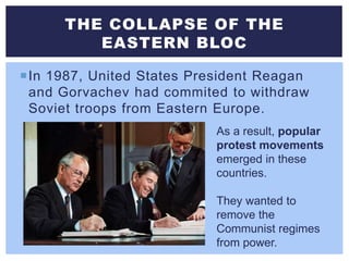 In 1987, United States President Reagan
and Gorvachev had commited to withdraw
Soviet troops from Eastern Europe.
THE COLLAPSE OF THE
EASTERN BLOC
As a result, popular
protest movements
emerged in these
countries.
They wanted to
remove the
Communist regimes
from power.
 