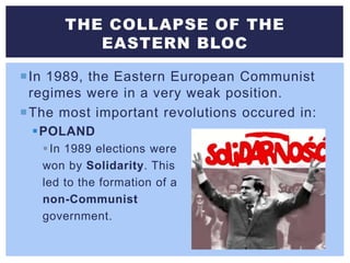 In 1989, the Eastern European Communist
regimes were in a very weak position.
The most important revolutions occured in:
POLAND
In 1989 elections were
won by Solidarity. This
led to the formation of a
non-Communist
government.
THE COLLAPSE OF THE
EASTERN BLOC
 