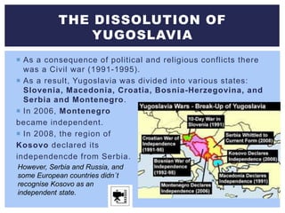  As a consequence of political and religious conflicts there
was a Civil war (1991-1995).
 As a result, Yugoslavia was divided into various states:
Slovenia, Macedonia, Croatia, Bosnia-Herzegovina, and
Serbia and Montenegro.
 In 2006, Montenegro
became independent.
 In 2008, the region of
Kosovo declared its
independencde from Serbia.
THE DISSOLUTION OF
YUGOSLAVIA
However, Serbia and Russia, and
some European countries didn´t
recognise Kosovo as an
independent state.
 