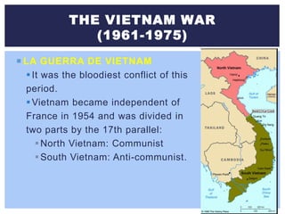 THE VIETNAM WAR
(1961-1975)
 LA GUERRA DE VIETNAM
It was the bloodiest conflict of this
period.
Vietnam became independent of
France in 1954 and was divided in
two parts by the 17th parallel:
North Vietnam: Communist
South Vietnam: Anti-communist.
 