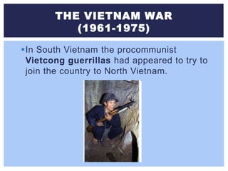 THE VIETNAM WAR
(1961-1975)
In South Vietnam the procommunist
Vietcong guerrillas had appeared to try to
join the country to North Vietnam.
 