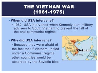 THE VIETNAM WAR
(1961-1975)
When did USA intervene?
1962: USA intervened when Kennedy sent military
advisers to South Vietnam to prevent the fall of
the anti-communist regime.
Why did USA intervene?
Because they were afraid of
the fact that if Vietnam unified
under a Communist regime,
other countries would be
absorbed by the Sovietic bloc.
 