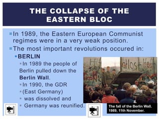 In 1989, the Eastern European Communist
regimes were in a very weak position.
The most important revolutions occured in:
BERLIN
In 1989 the people of
Berlin pulled down the
Berlin Wall.
In 1990, the GDR
(East Germany)
 was dissolved and
 Germany was reunified.
THE COLLAPSE OF THE
EASTERN BLOC
The fall of the Berlin Wall.
1989, 11th November.
 