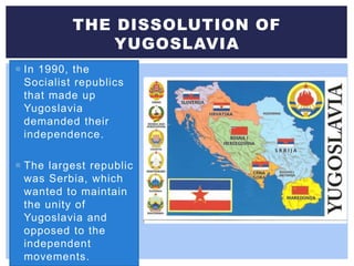  In 1990, the
Socialist republics
that made up
Yugoslavia
demanded their
independence.
 The largest republic
was Serbia, which
wanted to maintain
the unity of
Yugoslavia and
opposed to the
independent
movements.
THE DISSOLUTION OF
YUGOSLAVIA
 
