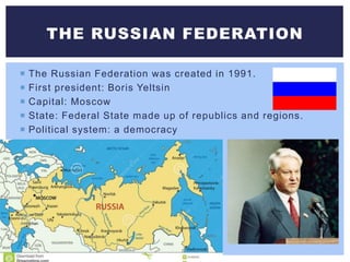  The Russian Federation was created in 1991.
 First president: Boris Yeltsin
 Capital: Moscow
 State: Federal State made up of republics and regions.
 Political system: a democracy
THE RUSSIAN FEDERATION
 