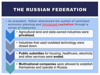  As president, Yeltsin abandoned the system of centrlised
economic planning and introduced capitalism through a
series of measures:
THE RUSSIAN FEDERATION
• Agricultural land and state-owned industries were
privatised.
• Industries that used outdated technology were
closed down.
• Public subsidies for housing, healthcare, electricity
and other services were ended.
• Multinational companies were allowed to establish
themselves and operate in Russia.
 