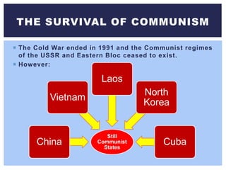  The Cold War ended in 1991 and the Communist regimes
of the USSR and Eastern Bloc ceased to exist.
 However:
THE SURVIVAL OF COMMUNISM
Still
Communist
States
China
Vietnam
Laos
North
Korea
Cuba
 