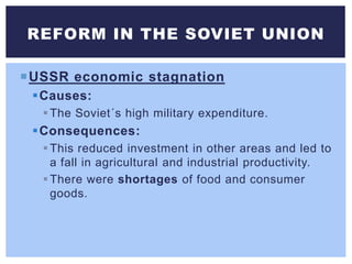 USSR economic stagnation
Causes:
The Soviet´s high military expenditure.
Consequences:
This reduced investment in other areas and led to
a fall in agricultural and industrial productivity.
There were shortages of food and consumer
goods.
REFORM IN THE SOVIET UNION
 