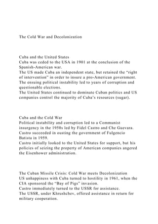 The Cold War and Decolonization
Cuba and the United States
Cuba was ceded to the USA in 1901 at the conclusion of the
Spanish-American war.
The US made Cuba an independent state, but retained the “right
of intervention” in order to insure a pro-American government.
The ensuing political instability led to years of corruption and
questionable elections.
The United States continued to dominate Cuban politics and US
companies control the majority of Cuba’s resources (sugar).
Cuba and the Cold War
Political instability and corruption led to a Communist
insurgency in the 1950s led by Fidel Castro and Che Guevara.
Castro succeeded in ousting the government of Fulgencio
Batista in 1959.
Castro initially looked to the United States for support, but his
policies of seizing the property of American companies angered
the Eisenhower administration.
The Cuban Missile Crisis: Cold War meets Decolonization
US unhappiness with Cuba turned to hostility in 1961, when the
CIA sponsored the “Bay of Pigs” invasion.
Castro immediately turned to the USSR for assistance.
The USSR, under Khrushchev, offered assistance in return for
military cooperation.
 