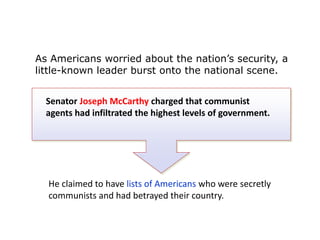 As Americans worried about the nation’s security, a
little-known leader burst onto the national scene.
Senator Joseph McCarthy charged that communist
agents had infiltrated the highest levels of government.

He claimed to have lists of Americans who were secretly
communists and had betrayed their country.

 