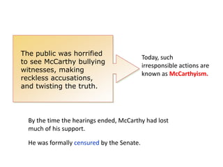 The public was horrified
to see McCarthy bullying
witnesses, making
reckless accusations,
and twisting the truth.

Today, such
irresponsible actions are
known as McCarthyism.

By the time the hearings ended, McCarthy had lost
much of his support.
He was formally censured by the Senate.

 