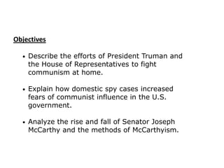 Objectives
•

Describe the efforts of President Truman and
the House of Representatives to fight
communism at home.

•

Explain how domestic spy cases increased
fears of communist influence in the U.S.
government.

•

Analyze the rise and fall of Senator Joseph
McCarthy and the methods of McCarthyism.

 