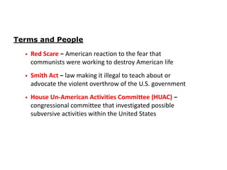 Terms and People
•

Red Scare − American reaction to the fear that
communists were working to destroy American life

•

Smith Act − law making it illegal to teach about or
advocate the violent overthrow of the U.S. government

•

House Un-American Activities Committee (HUAC) −
congressional committee that investigated possible
subversive activities within the United States

 