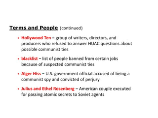 Terms and People (continued)
•

Hollywood Ten − group of writers, directors, and
producers who refused to answer HUAC questions about
possible communist ties

•

blacklist − list of people banned from certain jobs
because of suspected communist ties

•

Alger Hiss − U.S. government official accused of being a
communist spy and convicted of perjury

•

Julius and Ethel Rosenberg − American couple executed
for passing atomic secrets to Soviet agents

 