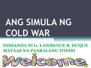 ANG SIMULA NG
COLD WAR
INIHANDA NI G. LAWRENCE B. DUQUE
MATAAS NA PAARALANG TONDO
 