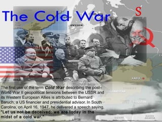 The first use of the term Cold War describing the post–
World War II geopolitical tensions between the USSR and
its Western European Allies is attributed to Bernard
Baruch, a US financier and presidential advisor. In South
Carolina, on April 16, 1947, he delivered a speech saying,
“Let us not be deceived: we are today in the
midst of a cold war.”
 