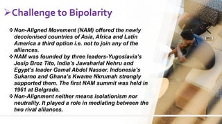 6
Challenge to Bipolarity
Non-Aligned Movement (NAM) offered the newly
decolonised countries of Asia, Africa and Latin
America a third option i.e. not to join any of the
alliances.
NAM was founded by three leaders-Yugoslavia’s
Josip Broz Tito, India’s Jawaharlal Nehru and
Egypt’s leader Gamal Abdel Nasser. Indonesia’s
Sukarno and Ghana’s Kwame Nkrumah strongly
supported them. The first NAM summit was held in
1961 at Belgrade.
Non-Alignment neither means isolationism nor
neutrality. It played a role in mediating between the
two rival alliances.
 