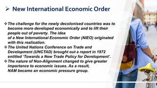 7
 New International Economic Order
The challenge for the newly decolonised countries was to
become more developed economically and to lift their
people out of poverty. The idea
of a New International Economic Order (NIEO) originated
with this realisation.
The United Nations Conference on Trade and
Development (UNCTAD) brought out a report in 1972
entitled ‘Towards a New Trade Policy for Development’.
The nature of Non-Alignment changed to give greater
importance to economic issues. As a result,
NAM became an economic pressure group.
 