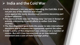 8
 India and the Cold War
India followed a two way policy regarding the Cold War. It did
not join any of the alliances and raised
voice against the newly decolonised countries becoming part
of these alliances.
The policy of India was not ‘fleeing away’ but was in favour of
actively intervening in world affairs to soften Cold War
rivalries.
The Non-Alignment gave India the power to take international
decisions and to balance one superpower against the other.
India’s policy of Non-Alignment was criticised on a number of
counts. But still it has become both as an international
movement and a core of India’s foreign policy.
 