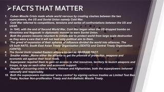 9
FACTSTHAT MATTER
1. Cuban Missile Crisis made whole world nervous by creating clashes between the two
superpowers, the US and Soviet Union namely Cold War.
2. Cold War referred to competitions, tensions and series of confrontations between the US and
USSR.
3. In 1945, with the end of Second World War, Cold War began when the US dropped bombs on
Hiroshima and Nagasaki in diplomatic manner to warn Soviet Union.
4. Both the powers became reluctant to initiate war to protect world from large scale destruction
as they were a.vare that it will not lead only political aim to them.
5. The greed of expansion of their spheres of influence divided the world into alliances. The
US built NATO, South East Asian Treaty Organisation (SEATO) and Central Treaty Organisation
(CENTO).
6. The Soviet UnrIri created Eastern alliance known as WARSAW PACT.
7. Smaller states „Maine either the alliance to get the promise of protection, weapons and
economic aid against their local rivals.
8. Superpower required them to gain on access to vital resources, territory to launch weapons and
troops, to spy on each other and economic support.
9. Despite of occurring crisis in Korea, Vietnam and Afghanistan, both the superpowers behaved
rationally and responsibly.
10. Both the superpowers maintained ‘arms control’ by signing various treaties as Limited Test Ban
Treaty, Nuclear Non-proliferation Treaty and Anti-Ballistic Missile Treaty.
 