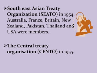 South east Asian Treaty
Organization (SEATO) in 1954.
Australia, France, Britain, New
Zealand, Pakistan, Thailand and
USA were members.
The Central treaty
organisation (CENTO) in 1955.
 