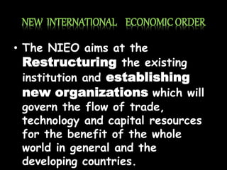 NEW INTERNATIONAL ECONOMIC ORDER
• The NIEO aims at the
Restructuring the existing
institution and establishing
new organizations which will
govern the flow of trade,
technology and capital resources
for the benefit of the whole
world in general and the
developing countries.
 
