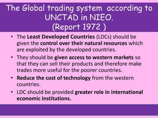 The Global trading system according to
UNCTAD in NIEO.
(Report 1972 )
• The Least Developed Countries (LDCs) should be
given the control over their natural resources which
are exploited by the developed countries.
• They should be given access to western markets so
that they can sell their products and therefore make
trades more useful for the poorer countries.
• Reduce the cost of technology from the western
countries.
• LDC should be provided greater role in international
economic institutions.
 