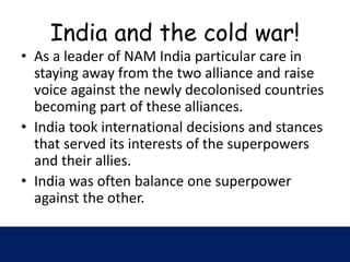 India and the cold war!
• As a leader of NAM India particular care in
staying away from the two alliance and raise
voice against the newly decolonised countries
becoming part of these alliances.
• India took international decisions and stances
that served its interests of the superpowers
and their allies.
• India was often balance one superpower
against the other.
 