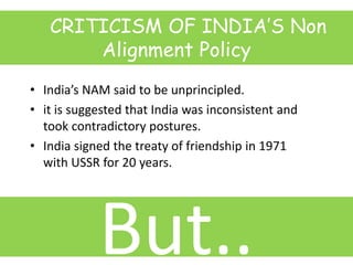 CRITICISM OF INDIA’S Non
Alignment Policy
• India’s NAM said to be unprincipled.
• it is suggested that India was inconsistent and
took contradictory postures.
• India signed the treaty of friendship in 1971
with USSR for 20 years.
But..
 