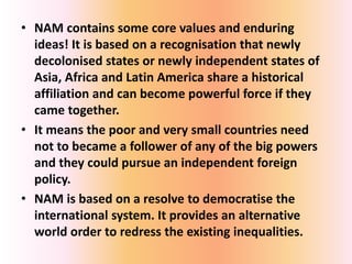 • NAM contains some core values and enduring
ideas! It is based on a recognisation that newly
decolonised states or newly independent states of
Asia, Africa and Latin America share a historical
affiliation and can become powerful force if they
came together.
• It means the poor and very small countries need
not to became a follower of any of the big powers
and they could pursue an independent foreign
policy.
• NAM is based on a resolve to democratise the
international system. It provides an alternative
world order to redress the existing inequalities.
 