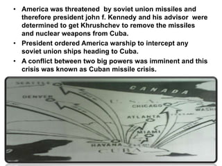 • America was threatened by soviet union missiles and
therefore president john f. Kennedy and his advisor were
determined to get Khrushchev to remove the missiles
and nuclear weapons from Cuba.
• President ordered America warship to intercept any
soviet union ships heading to Cuba.
• A conflict between two big powers was imminent and this
crisis was known as Cuban missile crisis.
 